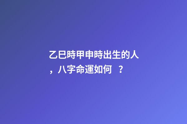 乙巳時甲申時出生的人，八字命運如何？